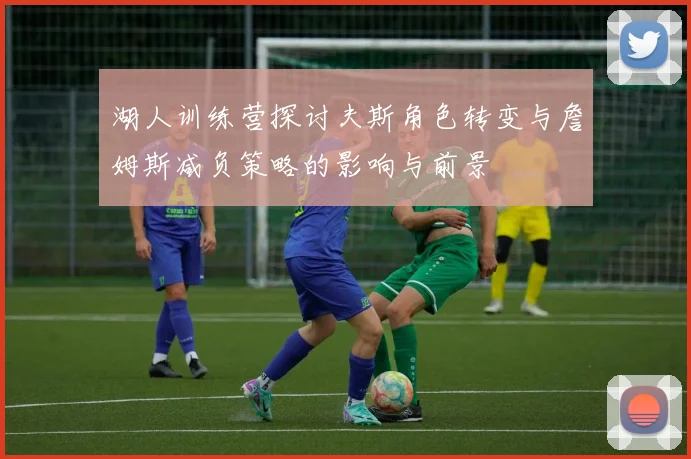 湖人训练营探讨夫斯角色转变与詹姆斯减负策略的影响与前景