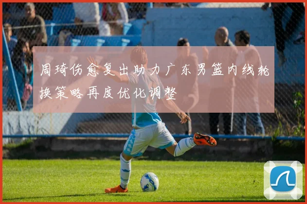 周琦伤愈复出助力广东男篮内线轮换策略再度优化调整