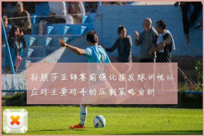孙颖莎亚锦赛前强化接发球训练以应对主要对手的压制策略分析