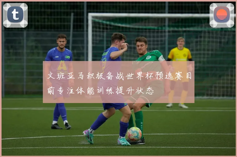 文班亚马积极备战世界杯预选赛目前专注体能训练提升状态