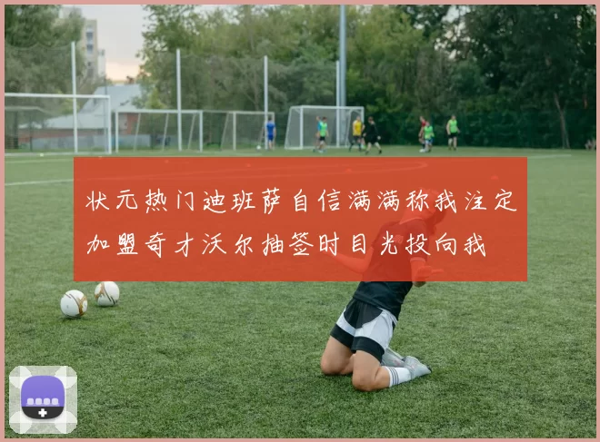 状元热门迪班萨自信满满称我注定加盟奇才沃尔抽签时目光投向我