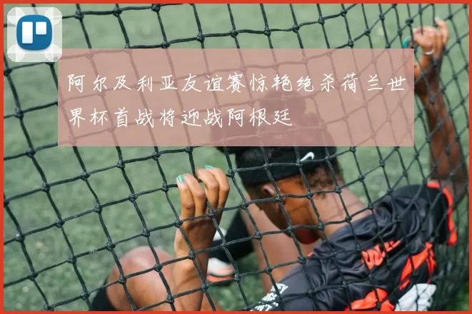 阿尔及利亚友谊赛惊艳绝杀荷兰世界杯首战将迎战阿根廷