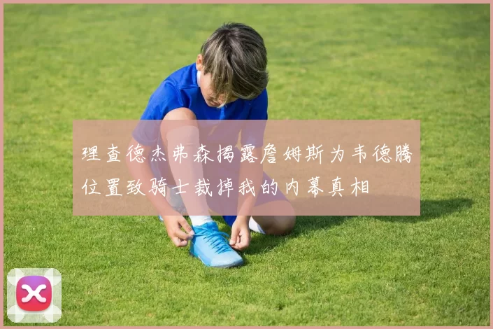 理查德杰弗森揭露詹姆斯为韦德腾位置致骑士裁掉我的内幕真相