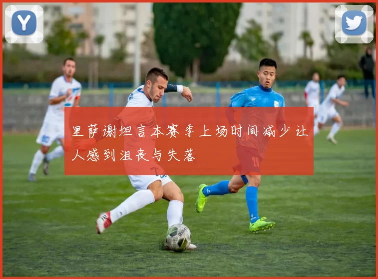 里萨谢坦言本赛季上场时间减少让人感到沮丧与失落