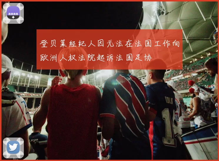 登贝莱经纪人因无法在法国工作向欧洲人权法院起诉法国足协