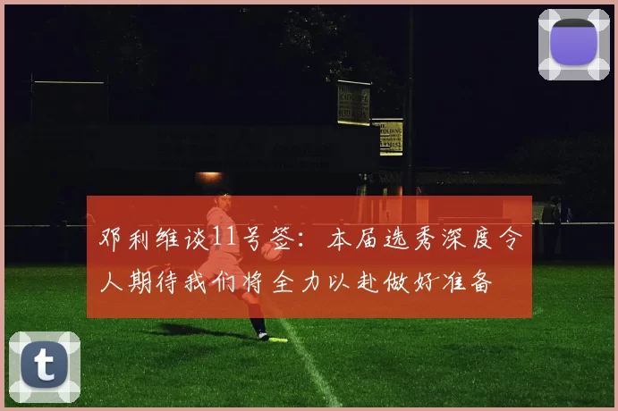 邓利维谈11号签：本届选秀深度令人期待我们将全力以赴做好准备