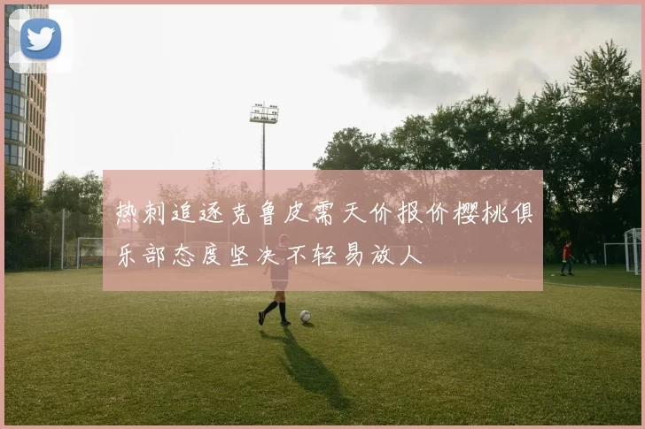 热刺追逐克鲁皮需天价报价樱桃俱乐部态度坚决不轻易放人