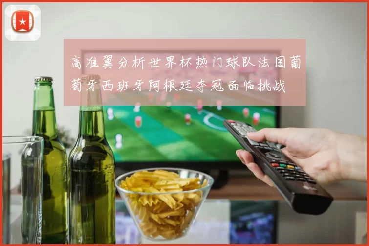 高准翼分析世界杯热门球队法国葡萄牙西班牙阿根廷夺冠面临挑战