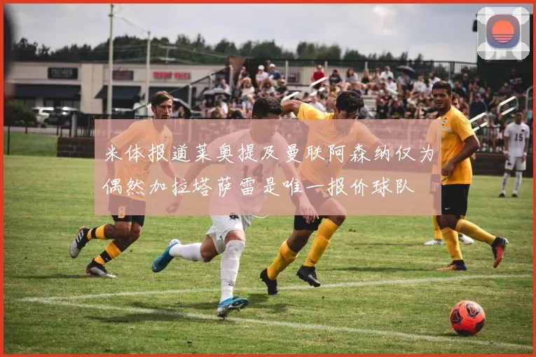 米体报道莱奥提及曼联阿森纳仅为偶然加拉塔萨雷是唯一报价球队