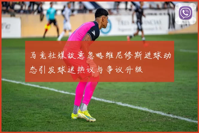 马竞社媒故意忽略维尼修斯进球动态引发球迷热议与争议升级
