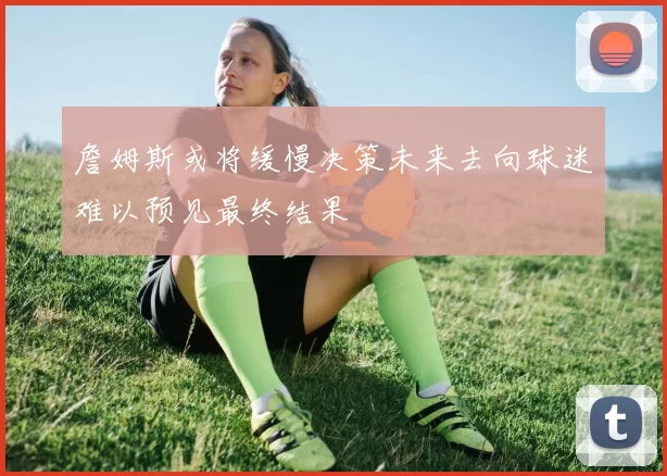 詹姆斯或将缓慢决策未来去向球迷难以预见最终结果