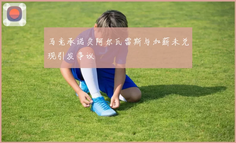 马竞承诺卖阿尔瓦雷斯与加薪未兑现引发争议