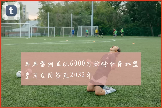 库库雷利亚以6000万欧转会费加盟皇马合同签至2032年