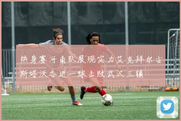 热身赛河南队展现实力艾克拜尔古斯塔沃各进一球击败武汉三镇