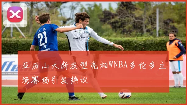 亚历山大新发型亮相WNBA多伦多主场赛场引发热议