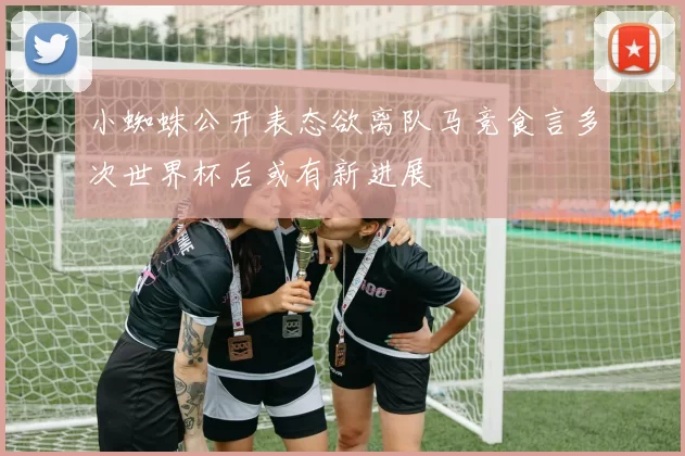 小蜘蛛公开表态欲离队马竞食言多次世界杯后或有新进展
