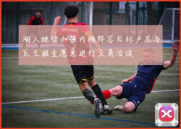 湖人继续加强内线阵容目标卢尼与瓦兰掘金愿意进行交易洽谈