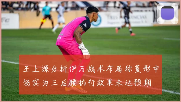 王上源分析伊万战术布局称菱形中场实为三后腰执行效果未达预期