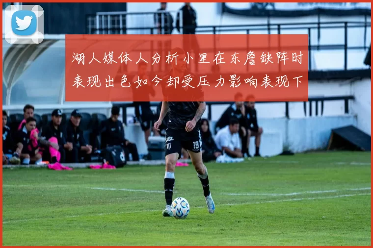 湖人媒体人分析小里在东詹缺阵时表现出色如今却受压力影响表现下滑