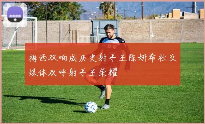 梅西双响成历史射手王陈妍希社交媒体欢呼射手王荣耀