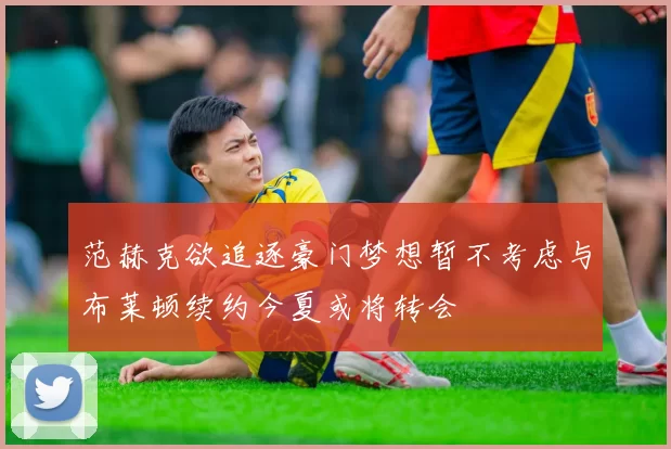 范赫克欲追逐豪门梦想暂不考虑与布莱顿续约今夏或将转会