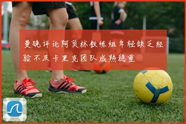 曼晚评论阿莫林教练组年轻缺乏经验不及卡里克团队成熟稳重