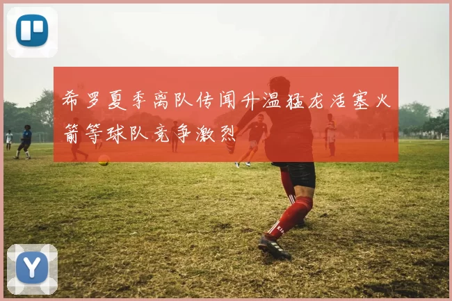 希罗夏季离队传闻升温猛龙活塞火箭等球队竞争激烈