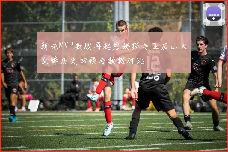 新老MVP激战再起詹姆斯与亚历山大交锋历史回顾与数据对比