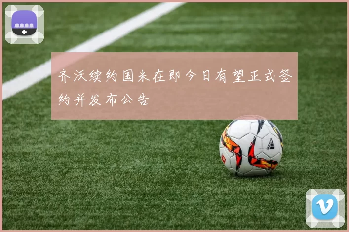 齐沃续约国米在即今日有望正式签约并发布公告