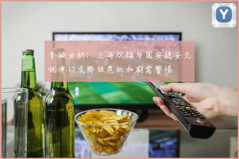 李璇分析：上海双雄与国安稳妥无忧津门虎降级危机加剧需警惕