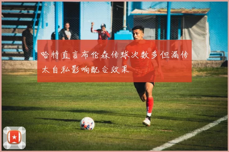 哈特直言布伦森传球次数多但漏传太自私影响配合效果