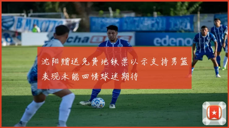沈阳赠送免费地铁票以示支持男篮表现未能回馈球迷期待