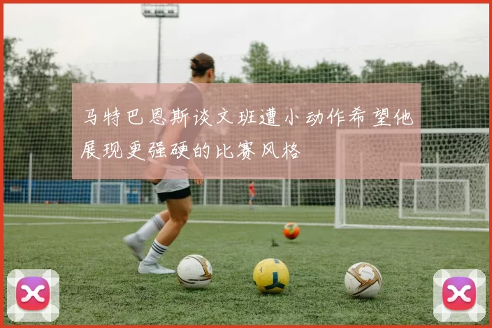 马特巴恩斯谈文班遭小动作希望他展现更强硬的比赛风格