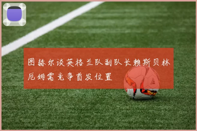 图赫尔谈英格兰队副队长赖斯贝林厄姆需竞争首发位置
