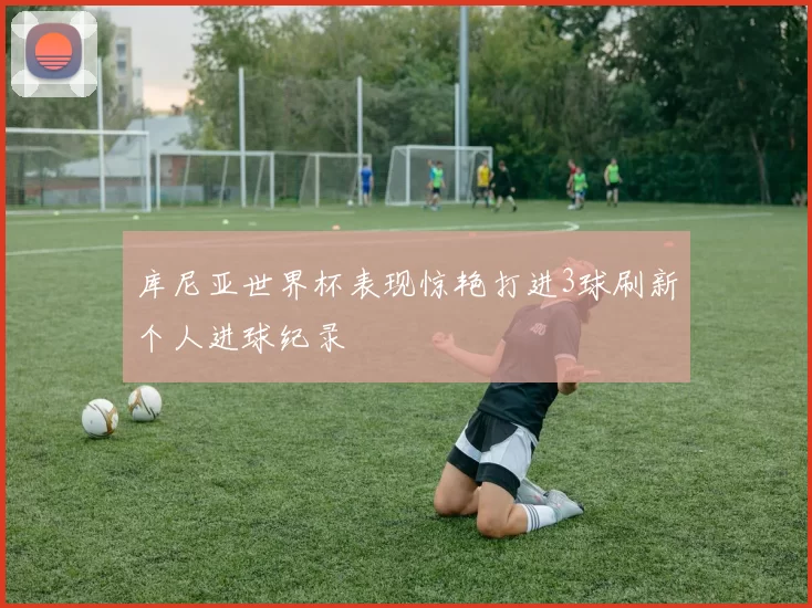 库尼亚世界杯表现惊艳打进3球刷新个人进球纪录