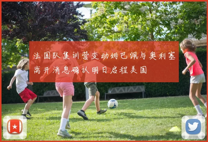 法国队集训营变动姆巴佩与奥利塞离开消息确认明日启程美国